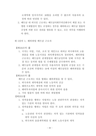 로계약에 일치시키되 36월을 초과할 수 없으며 사용자의 요
    청에 따라 연장할 수 있다.
  2. 베트남 내 외국인 근로자는 베트남사회주의공화국이 체결 또는 가
   맹한 국제협정이 별도 규정하는 경우를 제외하고는 베트남 법률의
   규정에 의한 모든 권리를 향유할 수 있고, 모든 의무를 이행하여
   야 한다.


제 5절의 1, 해외취업 베트남 근로자


【제134조의 1】
  1. 국가는 사업, 기관, 조직 및 개인으로 하여금 외국에서의 고용
    창출을 위해 노동시장을 개척․확장하도록 장려하며, 해외취업
    근로자는 베트남의 관계법령과 베트남정부와 당해 국가간 체
    결 또는 동의한 법률 및 국제협정을 준수하여야 한다.
  2. 베트남의 관계법과 외국인 사용자측의 법령에 규정된 모든 기
    준과 조건에 부합하는 18세 이상의 베트남인은 해외취업을 할
    수 있다.
【제134조의 2】
  베트남 근로자는 다음 형태로 해외취업을 할 수 있다.
  1. 외국과의 계약체결에 의한 노동력의 공급
  2. 해외프로젝트 계약에 의한 인력의 송출
  3. 해외투자사업에 종사시키기 위한 인력의 송출
  4. 기타 법률이 정한 바에 따른 취업형태
【제135조】
  1. 인력송출을 행하는 사업자는 노동 관련부서가 관장하는 자격
    있는 기관의 허가를 받아야 한다.
  2. 인력송출을 행하는 사업은 다음 각 호의 권리와 의무를 가진
    다
    a. 노동관련 부서가 관장하는 자격 있는 기관에의 인력송출
        계약 사실의 등록
    b. 외국과의 송출계약체결 및 해외 노동시장의 개척


                    - 38 -
 