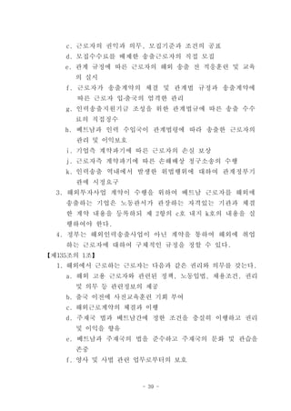 c. 근로자의 권익과 의무, 모집기준과 조건의 공표
    d. 모집수수료를 배제한 송출근로자의 직접 모집
    e. 관계 규정에 따른 근로자의 해외 송출 전 적응훈련 및 교육
      의 실시
    f. 근로자가 송출계약의 체결 및 관계법 규정과 송출계약에
      따른 근로자 입․출국의 엄격한 관리
    g. 인력송출지원기금 조성을 위한 관계법규에 따른 송출 수수
      료의 직접징수
    h. 베트남과 인력 수입국이 관계법령에 따라 송출한 근로자의
      관리 및 이익보호
    i. 기업측 계약파기에 따른 근로자의 손실 보상
    j. 근로자측 계약파기에 따른 손해배상 청구소송의 수행
    k. 인력송출 역내에서 발생한 위법행위에 대하여 관계정부기
      관에 시정요구
  3. 해외투자사업 계약이 수행을 위하여 베트남 근로자를 해외에
    송출하는 기업은 노동관서가 관장하는 자격있는 기관과 체결
    한 계약 내용을 등록하되 제 2항의 c호 내지 k호의 내용을 실
    행하여야 한다.
  4. 정부는 해외인력송출사업이 아닌 계약을 통하여 해외에 취업
    하는 근로자에 대하여 구체적인 규정을 정할 수 있다.
【제135조의 1조】
  1. 해외에서 근로하는 근로자는 다음과 같은 권리와 의무를 갖는다.
    a. 해외 고용 근로자와 관련된 정책, 노동입법, 채용조건, 권리
      및 의무 등 관련정보의 제공
    b. 출국 이전에 사전교육훈련 기회 부여
    c. 해외근로계약의 체결과 이행
    d. 주재국 법과 베트남간에 정한 조건을 충실히 이행하고 권리
      및 이익을 향유
    e. 베트남과 주재국의 법을 준수하고 주재국의 문화 및 관습을
      존중
    f. 영사 및 사법 관련 업무로부터의 보호



                  - 39 -
 