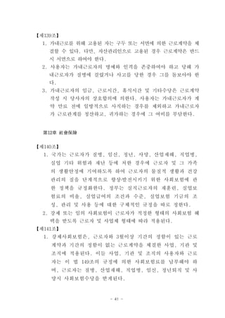 【제139조】
  1. 가내근로를 위해 고용된 자는 구두 또는 서면에 의한 근로계약을 체
   결할 수 있다. 다만, 자산관리인으로 고용된 경우 근로계약은 반드
   시 서면으로 하여야 한다.
  2. 사용자는 가내근로자의 명예와 인격을 존중하여야 하고 당해 가
   내근로자가 질병에 걸렸거나 사고를 당한 경우 그를 돌보아야 한
   다.
  3. 가내근로자의 임금, 근로시간, 휴식시간 및 기타수당은 근로계약
    작성 시 당사자의 상호합의에 의한다. 사용자는 가내근로자가 계
    약 만료 전에 일방적으로 사직하는 경우를 제외하고 가내근로자
    가 근로관계를 청산하고, 귀가하는 경우에 그 여비를 부담한다.


  第12章 社會保險


【제140조】
  1. 국가는 근로자가 질병, 임신, 정년, 사망, 산업재해, 직업병,
    실업 기타 위험과 재난 등에 처한 경우에 근로자 및 그 가족
    의 생활안정에 기여하도록 하여 근로자의 물질적 생활과 건강
    관리의 질을 단계적으로 향상․발전시키기 위한 사회보험에 관
    한 정책을 규정화한다. 정부는 실직근로자의 재훈련, 실업보
    험료의 비율, 실업급여의 조건과 수준, 실업보험 기금의 조
    성, 관리 및 사용 등에 대한 구체적인 규정을 따로 정한다.
  2. 강제 또는 임의 사회보험이 근로자가 적정한 형태의 사회보험 혜
    택을 받도록 근로자 및 사업체 형태에 따라 적용된다.
【제141조】
  1. 강제사회보험은, 근로자와 3월이상 기간의 정함이 있는 근로
    계약과 기간의 정함이 없는 근로계약을 체결한 사업, 기관 및
    조직에 적용된다. 이들 사업, 기관 및 조직의 사용자와 근로
    자는 이 법 149조의 규정에 의한 사회보험료를 납부해야 하
    며, 근로자는 질병, 산업재해, 직업병, 임신, 정년퇴직 및 사
    망시 사회보험수당을 받게된다.



                    - 41 -
 