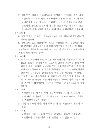 2. 3월 미만 기간의 근로계약하에 종사하는 근로자의 경우 사회
    보험료는 근로자가 임의 사회보험에 가입할 수 있도록 정부의
    관계규정에 따라 사용자가 지급하는 임금에 포함되어야 한다.
    근로계약 종료로 근로자가 새로운 근로계약을 체결하여 근로
    를 계속할 경우 제1항 규정에 따라 강제 사회보험이 적용된다
【제142조】
  1. 질병 발생시, 근로자는 의료보험제도에 따라 의료기관에서 진료 및
    치료를 받는다.
  2. 자택 요양 또는 병원에서의 치료를 추천하는 의사 증명서를 취득
   한 근로자는 사회보험기금에 의한 질병수당을 지급받을 수 있다.
  질병수당의 지급액은 근로자의 근로조건 및 사회보험료 납부수준과
  기간에 따라 정부가 정한다.
【제143조】
  1. 근로자의 노동재해 또는 직업병 치료기간동안 사용자는 이 법 제
    107조 제2항의 규정에 따라 근로자의 임금과 의료비를 전액 부담
    하여야 한다. 치료후 노동재해 또는 직업병에 기인하는 장애 정
    도에 따라 심사받아 그 등급을 분류받고, 근로자는 사회보험기금
    으로부터 장애수당을 일시금 또는 매월 분할 지급받을 수 있다.
  2. 근무중 근로자가 노동재해 및 직업병으로 사망한 경우 유족은 이
    법 제146조의 규정에 의한 사망보상금과 추가로 정부 규정에 따
    라 최저임금 24개월분에 상당하는 수당을 사회보험으로부터 지급
    받는다.
【제144조】
  1. 사회보험료를 납부한 여성 근로자에게는 이 법 제114조의 규
    정에 따라 출산휴가기간 중 통상임금 1월분의 100%에 상당하
    는 사회보험수당이 지급된다.
  2. 여성 근로자에 관한 기타 수혜는 이 법 제117조의 규정에 의
    한다
【제145조】
  1. 근로자가 다음 각 호의 연령을 충족하고 필요한 기간동안 사
    회보험료를 납부한 경우 매월 연금을 지급 받을 수 있다.



                    - 42 -
 