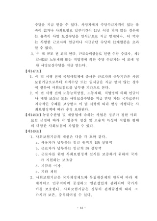 수당을 지급 받을 수 있다. 사망자에게 수당수급자격이 있는 유
    족이 없거나 사회보험료 납부기간이 15년 이상 되지 않는 경우에
    는 유족이 사망 보상수당을 일시금으로 지급 받게되나, 이 액수
    는 사망한 근로자의 임금이나 지급받던 수당의 12개월분을 초과
    할 수 없다.
  3. 이 법 공포 전 퇴직 연금, 근로능력상실로 인한 수당 수급자, 제1
    급․제2급 노동재해 또는 직업병에 의한 수당 수급자는 이 조에 정
    한 사망보상수당을 지급 받는다.
【제147조】
  1. 이 법 시행 전에 국영사업체에 종사한 근로자의 근무기간은 사회
    보험기금으로부터 퇴직수당 또는 일시금을 지급 받지 않는 경우
    에 한하여 사회보험료를 납부한 기간으로 본다.
  2. 이 법 시행 전에 노동능력상실, 노동재해, 직업병에 의해 연금이
    나 매월 보상금 또는 사망보상수당을 지급 받던 자는 국가로부터
    계속적인 수혜를 보장받고 이 법 시행에 따라 변경 시행되는 사
    회보험정책에 따라 수정 보완된다.
【제148조】농림수산업 및 제염업에 속하는 사업은 정부가 정한 사회
  보험 규정에 따라 각 업종의 생산 및 고용의 특성에 적합한 형태
  의 다양한 사회보험에 가입할 수 있다.
【제149조】
  1. 사회보험기금의 재원은 다음 각 호와 같다.
    a. 사용자가 납부하는 임금 총액의 15% 상당액
    b. 근로자가 납부하는 임금의 5% 상당액
    c. 근로자를 위한 사회보험정책 실시를 보증하기 위하여 국가
      가 지원하는 보조금
    d. 기금의 이자
    e. 기타 재원
  2. 사회보험기금은 국가재정제도와 독립채산제의 원칙에 따라 체
    계적이고 민주적이며 공정하고 일관성있게 관리되며 국가가
    이를 보호한다. 사회보험기금은 정부의 관계규정에 따라 그
    가치가 보존, 증식되어질 수 있다.


                   - 44 -
 
