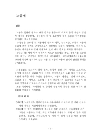노동법

전문


노동은 인간이 행하는 가장 중요한 활동으로 사회의 물적 자산과 정신
적 가치를 창출한다. 생산성과 질 및 효율성이 높은 노동은 국가발전을
결정하는 핵심요인이다.
 노동법은 근로자 및 사용자의 권리와 의무, 근로기준, 노동의 사용과
관리에 관한 원칙을 규정함으로써 생산활동 강화에 기여한다. 따라서 노
동법은 사회생활과 국가 법체계에 있어 매우 중요한 위치를 차지한다.
 1945년 8월 혁명 이후 현재까지 베트남 노동법을 계승, 발전시킨 노동법
전은 베트남 공산당의 혁명노선을 제도화하고, 베트남사회주의공화국의
1992년 헌법에 명시되어 있는 노동 및 노동의 사용과 관리에 관련한 규정을
구체화한다.


노동법전은 근로자의 일할 권리, 노동에 관한 기타 이익을 보호하고,
동시에 사용자의 권리와 법적 이익을 보호함으로써 조화 있고 안정된 근
로관계 구축을 위한 조건을 창출하고, 노동의 생산성, 질과 사회진보,
그리고 생산, 서비스, 노동의 사용과 관리에서의 효율성을 확보하기 위
하여 정신․육체 근로자와 관리자의 창의력과 재능개발에 도움을 준다.
 또한 국민번영, 국력강화 및 공정한 문명사회 건설을 위한 국가의 산
업화와 현대화에 기여한다.

  第1章 總 則


【제1조】노동법전은 임금근로자와 사용자간의 근로관계 및 기타 근로관
  계와 관련된 제반사회관계를 규정한다.
【제2조】이 법은 경제활동에 종사하는 모든 근로자와 근로계약에 의거
  그들을 고용하는 조직, 개인 모두에게 적용된다. 또한 이 법은 직업
  훈련생, 견습생, 가내근로자 및 기타 이 법에 규정된 다른 형태의
  노동에도 적용된다.



                   - 1 -
 