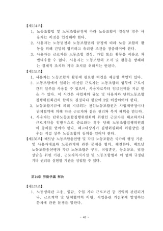 【제154조】
  1. 노동조합법 및 노동조합규정에 따라 노동조합이 결성된 경우 사
    용자는 이것을 인정해야 한다.
  2. 사용자는 노동법전과 노동조합법의 규정에 따라 노동 조합의 활
    동을 위해 긴밀히 협력하고 유리한 조건을 창출하여야 한다.
  3. 사용자는 근로자를 노동조합 결성, 가입 또는 활동을 이유로 차
    별대우할 수 없다. 사용자는 노동조합의 조직 및 활동을 방해하
    는 경제적 조치와 기타 조치를 취해서는 안된다.
【제155조】
  1. 사용자는 노동조합의 활동에 필요한 여건을 제공할 책임이 있다.
  2. 노동조합에서 일하는 비전임 근로자는 노동조합의 업무에 근로시
   간의 일부를 사용할 수 있으며, 사용자로부터 임금전액을 지급 받
   을 수 있다. 이 시간은 사업체의 규모 및 사용자와 단위노동조합
   집행위원회간의 합의로 결정되나 한달에 3일 이상이어야 한다.
 3. 노동조합기금에 의해 지급되는 전임노동조합원은 사업체규정이나
    단체협약에 의해 다른 근로자와 같은 권리와 복지 혜택을 받는다.
  4. 사용자는 단위노동조합집행위원회의 위원인 근로자를 해고하거나
    근로계약을 일방적으로 종료하는 경우 당해 노동조합집행위원회
    의 동의를 얻어야 한다. 해고대상자가 집행위원회의 위원장인 경
    우는 직접 상부 노동조합의 동의를 얻어야 한다.
【제156조】베트남 노동조합총연맹 및 각급 노동조합은 국가의 행정 기관
  및 사용자대표와 노동관계에 관한 문제를 협의, 해결한다. 베트남
  노동조합총연맹과 각급 노동조합은 구직, 직업훈련, 상호공조, 법률
  상담을 위한 기관, 근로자복지시설 및 노동조합법과 이 법에 규정된
  기타 권리를 실현할 기관을 설립할 수 있다.



  第14章 勞動爭議 解決

【제157조】
  1. 노동쟁의란 고용, 임금, 수입 기타 근로조건 등 권익에 관련되거
    나, 근로계약 및 단체협약의 이행, 직업훈련 기간중에 발생하는
    문제에 관한 분쟁을 말한다.



                  - 46 -
 