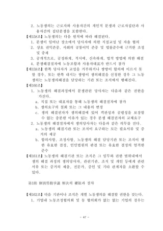 2. 노동쟁의는 근로자와 사용자간의 개인적 분쟁과 근로자집단과 사
    용자간의 집단분쟁을 포함한다.
【제158조】노동쟁의는 다음 원칙에 따라 해결된다.
  1. 분쟁이 일어난 장소에서 당사자에 의한 직접교섭 및 자율 협의
  2. 상호 권익존중, 사회의 공통이익 존중 및 법률준수에 근거한 조정
    및 중재
  3. 공개적으로, 공정하게, 적시에, 신속하게, 법적 방법에 의한 해결
  4. 분쟁해결절차에 노동조합과 사용자대표가 반드시 참가
【제159조】한쪽 당사자가 교섭을 거부하거나 쌍방이 합의에 이르지 못
  할 경우, 또는 한쪽 내지는 쌍방이 쟁의해결을 신청한 경우 그 노동
  쟁의는 노동쟁의해결을 담당하는 기관 또는 조직에서 행해진다.
【제160조】
  1. 노동쟁의 해결과정에서 분쟁관련 당사자는 다음과 같은 권한을
    가진다.
   a. 직접 또는 대표자를 통해 노동쟁의 해결절차에 참가
   b. 쟁의요구의 철회 또는 그 내용의 변경
   c. 쟁의 해결권자가 쟁의해결에 있어 객관성과 공평성을 보장할
        수 없는 충분한 이유가 있는 경우 분쟁 해결권자의 교체요구
  2. 노동쟁의 해결절차에서 쟁의당사자는 다음과 같은 의무를 진다.
   a. 노동쟁의 해결기관 또는 조직이 요구하는 모든 필요서류 및 증
     거의 제공
   b. 합의사항, 조정사항, 노동쟁의 해결 담당기관 또는 조직이 행
        한 유효한 결정, 인민법원의 판결 또는 유효한 결정의 엄격한
        준수
【제161조】노동쟁의 해결기관 또는 조직은 그 임무와 권한 범위내에서
  쟁의 해결 과정의 쟁의당사자, 관련기관, 조직 및 개인 등에게 관련
  서류 또는 증거의 제출, 전문가, 증인 및 기타 관계자를 소환할 수
  있다.


 第1節 個別勞動爭議 解決의 權限과 절차


【제162조】다음 기관이나 조직은 개별 노동쟁의를 해결할 권한을 갖는다.
  1. 기업내 노동조정협의회 및 동 협의회가 없는 없는 기업의 경우는



                    - 47 -
 