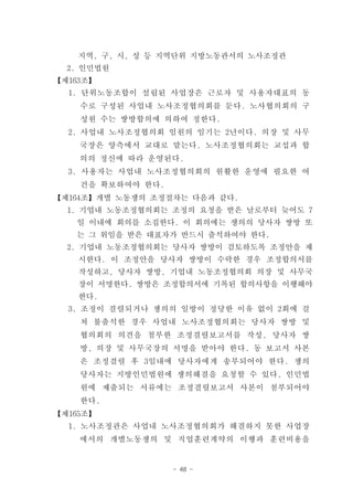 지역, 구, 시, 성 등 지역단위 지방노동관서의 노사조정관
  2. 인민법원
【제163조】
  1. 단위노동조합이 설립된 사업장은 근로자 및 사용자대표의 동
    수로 구성된 사업내 노사조정협의회를 둔다. 노사협의회의 구
    성원 수는 쌍방합의에 의하여 정한다.
  2. 사업내 노사조정협의회 임원의 임기는 2년이다. 의장 및 사무
    국장은 양측에서 교대로 맡는다. 노사조정협의회는 교섭과 합
    의의 정신에 따라 운영된다.
  3. 사용자는 사업내 노사조정협의회의 원활한 운영에 필요한 여
    건을 확보하여야 한다.
【제164조】개별 노동쟁의 조정절차는 다음과 같다.
  1. 기업내 노동조정협의회는 조정의 요청을 받은 날로부터 늦어도 7
   일 이내에 회의를 소집한다. 이 회의에는 쟁의의 당사자 쌍방 또
   는 그 위임을 받은 대표자가 반드시 출석하여야 한다.
  2. 기업내 노동조정협의회는 당사자 쌍방이 검토하도록 조정안을 제
    시한다. 이 조정안을 당사자 쌍방이 수락한 경우 조정합의서를
    작성하고, 당사자 쌍방, 기업내 노동조정협의회 의장 및 사무국
    장이 서명한다. 쌍방은 조정합의서에 기록된 합의사항을 이행해야
    한다.
  3. 조정이 결렬되거나 쟁의의 일방이 정당한 이유 없이 2회에 걸
    쳐 불출석한 경우 사업내 노사조정협의회는 당사자 쌍방 및
    협의회의 의견을 첨부한 조정결렬보고서를 작성, 당사자 쌍
    방, 의장 및 사무국장의 서명을 받아야 한다. 동 보고서 사본
    은 조정결렬 후 3일내에 당사자에게 송부되어야 한다. 쟁의
    당사자는 지방인민법원에 쟁의해결을 요청할 수 있다. 인민법
    원에 제출되는 서류에는 조정결렬보고서 사본이 첨부되어야
    한다.
【제165조】
  1. 노사조정관은 사업내 노사조정협의회가 해결하지 못한 사업장
    에서의 개별노동쟁의 및 직업훈련계약의 이행과 훈련비용을


                   - 48 -
 