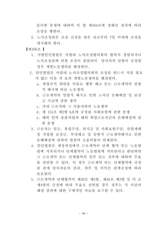 둘러싼 분쟁에 대하여 이 법 제164조에 정해진 절차에 따라
    조정을 행한다.
  2. 노사조정관은 조정 신청을 받은 날로부터 7일 이내에 조정을
    개시해야 한다.
【제166조 】
  1. 지방인민법원은 사업내 노사조정협의회의 합의가 결렬되거나
    노사조정관에 의한 조정이 결렬되어       당사자의 일방이 신청할
    경우 개별노동쟁의를 해결한다.
  2. 인민법원은 사업내 노사조정협의회의 조정을 반드시 거칠 필요
   가 없는 다음 각 호의 개별노동쟁의를 해결한다.
    a. 취업규칙 위반을 이유로 행한 해고 또는 근로계약의 일방
      적 해지에 따른 노동쟁의
    b. 근로계약의 일방적 해지로 인한 노사간 손해배상 및 보상
      금 지급에 관한 쟁의
    c. 가내 근로자와 그 사용자와의 노동쟁의
    d. 제 151조 제2항 b호에 규정된 사회보험에 관한 분쟁
    e. 해외 인력 송출사업과 해외 취업근로자간의 손해배상에 관
      한 분쟁
  3. 근로자는 임금, 휴업수당, 퇴직금 및 사회보험수당, 산업재해
    및 직업병 보상금, 부당해고 및 일방적 근로계약해지로 인한
    손해배상에 관하여 법원의 소송비용이 면제된다.
  4. 인민법원은 재정과정에서 근로계약이 단체 협약 또는 노동법
    령에 저촉되거나 단체협약이 노동법령에 저촉된다고 판단하면
    그 근로계약 또는 단체협약의 일부 또는 전부에 대하여 무효
    를 선언할 수 있다. 이 경우 근로계약 또는 단체협약에 규정
    된 관계 당사자들의 권리, 의무 및 이익은 관계규정에 따라
    보호된다
  5. 근로계약과 단체협약이 제29조 제3항, 제48조 제3항 및 이 조
    제4항의 규정에 따라 무효로 선언될 경우 정부는 각 사건의
    해결 결과에 대한 구체적인 자료를 요구할 수 있다.




                    - 49 -
 
