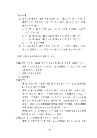 【제167조】
  1. 개별노동쟁의에 대한 해결요청은 쟁의 당사자가 그 권익이 침
    해되었다고 주장하는 날을 기점으로 다음 각 호의 기일 안에
    제기하여야 한다.
    a. 이 법 제166조 제2항 a호, b호 및 c호에 해당하는 노동쟁
      의의 경우 1년
    b. 이 법 제 166조 제2항 d호에 해당하는 분쟁의 경우 1년
    c. 이 법 제 166조 제2항 e호에 해당하는 분쟁의 경우 3년
    d. 기타의 경우 6개월
  2. 집단노동쟁의의 해결기한을 정한 문서는 노사의 일방이 자기
    권익이 침해되었다고 주장하는 날로부터 1년 동안 유효하다.


 第2節 集團勞動爭議解決의 權限과 節次


【제168조】다음의 기관과 조직은 집단노동쟁의를 해결할 권한이 있다.
  1. 기업 내 노동조정협의회 또는 노동조정협의회가 없는 경우 지방
    노동관서 노사조정관
  2. 지역노동중재협의회
  3. 인민법원
【제169조】
  1. 이 법 제163조에 규정된 기업 내 노동조정협의회는 집단노동쟁의를
    조사하고 중재할 수 있다.
  2. 지역노동중재협의회는 노동관서대표, 노동조합대표, 사용자대표,
    약간의 법률가, 행정가, 지역의 신망 있는 사회활동가 등으로 구
    성되며, 구성원은 상근자와 비상임으로 구분된다. 지역노동중재
    협의회는 최대 9인의 홀수로 이루어지며, 지방노동관서의 대표가
    의장이 된다. 노동중재협의회 임원의 임기는 3년이다. 노동중재협의
    회의 결정은 다수결과 비밀투표의 원칙에 의한다.
    지방노동관서는 중앙행정기관의 지휘 하에 지역노동중재협의회의
    활동에 필요한   여건을 제공하여야 한다.
【제170조】집단노동쟁의 해결절차는 다음과 같다.
  1. 기업 내 노동조정협의회 또는 노사조정관은 조정의 요청을 받은


                     - 50 -
 