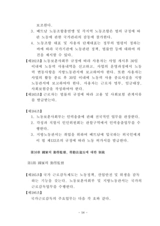 보조한다.
  3. 베트남 노동조합총연맹 및 각지역 노동조합은 법의 규정에 따
    란 노동에 관한 국가관리의 감동에 참가한다.
  4. 노동조합 대표 및 사용자 단체대표는 정부의 법령이 정하는
    바에 따라 국가기관에 노동관련 정책, 법률안 등에 대하여 의
    견을 제시할 수 있다.
【제182조】노동보훈사회부 규정에 따라 사용자는 사업 개시후 30일
  이내에 노동력 사용내역을 신고하고, 사업의 운영과정에서 노동
  력 변동사항을 지방노동관서에 보고하여야 한다. 또한 사용자는
  사업의 활동 종료 후 30일 이내에 노동력 사용 종료사실을 지방
  노동관서에 보고하여야 한다. 사용자는 근로자 명부, 임금대장,
  사회보험증을 작성하여야 한다.
【제183조】근로자는 법률의 규정에 따라 고용 및 사회보험 관계서류
  를 발급받는다.


【제184조】
  1. 노동보훈사회부는 인력송출에 관해 전국적인 업무를 관장한다.
  2. 각성과 직할시 인민위원회는 관할구역에서 인력송출업무를 수
    행한다.
  3. 지방노동관서는 취업을 위하여 베트남에 입국하는 외국인에게
    이 법 제133조의 규정에 따라 노동 허가서를 발급한다.


  第16章 國家의 勤勞監督, 勞動法違反에 대한 制裁


 第1節 國家의 勤勞監督


【제185조】국가 근로감독제도는 노동정책, 산업안전 및 위생을 감독
  하는 기능을 갖는다. 노동보훈사회부 및 지방노동관서는 국가의
  근로감독업무를 수행한다.
【제186조】
  국가근로감독의 주요업무는 다음 각 호와 같다.


                   - 54 -
 