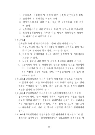 1. 근로기준, 산업안전 및 위생에 관한 규정의 준수여부의 감독
   2. 산업재해 및 위생기준 위반의 조사
   3. 산업안전․위생에 대한 기준, 절차 및 규범적용의 계획 수립
     에 참여
   4. 노동법령위반에 대한 근로자의 불만 및 고발사항의 조사․해결
   5. 노동법령위반사항을 다루고 다른 법령의 위반사항에 대하여
     는 관계기관이 다루도록 권고
【제187조】
  감독업무 수행 시 근로감독관은 다음과 같은 권한을 갖는다.
  1. 관할구역내의 장소 및 검사대상물에 대하여 사전통고 없이 장소
    및 시간에 구애되지 않고 검사, 조사할 수 있다.
  2. 사용자 및 관계인에게 검사와 관련된 상황설명 및 서류제출을
    요구할 수 있다.
  3. 노동법 위반에 대한 불만 및 고발을 수리하고 해결할 수 있다.
  4. 노동재해의 위험 및 작업환경의 중대한 오염을 일으킬 가능성이
    있는 기계․설비 및 작업장 사용의 일시정지를 결정한다. 근로감독
    관은 자신의 결정에 책임을 지며, 국가유관기관에 지체 없이 보
    고하여야 한다.
【제188조】근로감독관은 검사의 대상에 직접 또는 간접으로 이해관계
  가 없어야 한다. 또한 근로감독관은 퇴직 후에도 공무상 알고 있던
  비밀을 누설하지 않아야 하며, 모든 고발내용 및 그 출처에 대하여
  비밀을 철저히 유지하여야 한다.
【제189조】근로감독관은 검사과정에서 노동조합집행위원회와 긴밀히
  협력하여야 한다. 만약 사안이 과학적, 기술적 또는 특별한 기술과
  전문적 사항과 관련있는 경우에는 관계분야의 전문가 또는 숙련기술
  자를 자문가로서 초청할 수 있다. 기계, 설비 및 창고에 대한 조사
  는 사용자와 기계, 설비 및 창고의 직접적인 책임자가 입회하여야
  한다.
【제190조】근로감독관은 결정사항을 직접 관계자에게 통보한다. 이 결
  정서에는 효력발생일, 결정이행완료일과 필요하다면 재감독일을 명



                  - 55 -
 