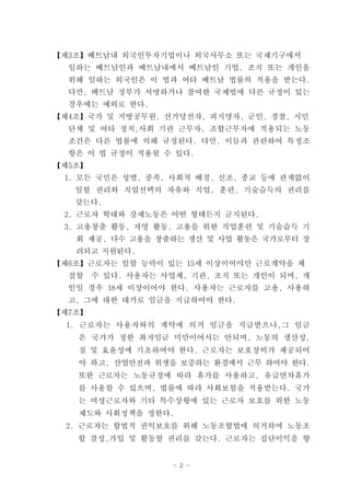 【제3조】베트남내 외국인투자기업이나 외국사무소 또는 국제기구에서
  일하는 베트남인과 베트남내에서 베트남인 기업, 조직 또는 개인을
  위해 일하는 외국인은 이 법과 여타 베트남 법률의 적용을 받는다.
  다만, 베트남 정부가 서명하거나 참여한 국제법에 다른 규정이 있는
  경우에는 예외로 한다.
【제4조】국가 및 지방공무원, 선거당선자, 피지명자, 군인, 경찰, 시민
  단체 및 여타 정치,사회 기관 근무자, 조합근무자에 적용되는 노동
  조건은 다른 법률에 의해 규정된다. 다만, 이들과 관련하여 특정조
  항은 이 법 규정이 적용될 수 있다.
【제5조】
 1. 모든 국민은 성별, 종족, 사회적 배경, 신조, 종교 등에 관계없이
   일할 권리와 직업선택의 자유와 직업, 훈련, 기술습득의 권리를
   갖는다.
 2. 근로자 학대와 강제노동은 어떤 형태든지 금지된다.
 3. 고용창출 활동, 자영 활동, 고용을 위한 직업훈련 및 기술습득 기
   회 제공, 다수 고용을 창출하는 생산 및 사업 활동은 국가로부터 장
   려되고 지원된다.
【제6조】근로자는 일할 능력이 있는 15세 이상이어야만 근로계약을 체
  결할    수 있다. 사용자는 사업체, 기관, 조직 또는 개인이 되며, 개
  인일 경우 18세 이상이어야 한다. 사용자는 근로자를 고용, 사용하
  고, 그에 대한 대가로 임금을 지급하여야 한다.
【제7조】
  1. 근로자는 사용자와의 계약에 의거 임금을 지급받으나,그 임금
    은 국가가 정한 최저임금 미만이어서는 안되며, 노동의 생산성,
    질 및 효율성에 기초하여야 한다. 근로자는 보호장비가 제공되어
    야 하고, 산업안전과 위생을 보증하는 환경에서 근무 하여야 한다.
    또한 근로자는 노동규정에 따라 휴가를 사용하고, 유급연차휴가
    를 사용할 수 있으며, 법률에 따라 사회보험을 적용받는다. 국가
    는 여성근로자와 기타 특수상황에 있는 근로자 보호를 위한 노동
    제도와 사회정책을 정한다.
  2. 근로자는 합법적 권익보호를 위해 노동조합법에 의거하여 노동조
   합 결성,가입 및 활동할 권리를 갖는다. 근로자는 집단이익을 향


                     - 2 -
 