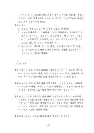 시하여야 한다. 근로감독관의 결정은 법적 구속력을 갖는다. 결정서
  관련자는 관할 국가기관에 제소할 수 있으나, 근로감독관의 결정사
  항은 계속 준수되어야 한다.
【제191조】
  1. 정부는 국가 근로감독의 조직과 운영을 규정한다
  2. 노동보훈사회부는 그 관할과 기능의 범위내에서 국가근로감독
    조직을 설치하고, 감독관의 모집․임명․전근․면직처분의 기준을
    마련, 감독관증을 발행하고, 정기 또는 임시보고제도 및 기타
    필요한 제도 및 절차를 정하여야 한다.
  3. 방사능지역, 석유의 탐사 및 채굴, 철도․배․도로․항공 등 운송시
    설, 군대조직 등에 대한 노동안전․감독은 국가의 근로감독기관과
    협력하여 각 기관이 행한다.




 第2節 벌칙


【제192조】이 법의 규정에 위반하는 행위를 한 자는 그 위반의 정도에
  따라 법률이 정하는 견책, 벌금, 면허정지 또는 취소, 강제보상, 사
  업체 폐쇄 또는 형사책임 등의 제재조치중 하나를 받게 된다.


【제193조】이 법의 규정에 따라 공무집행중인 사람의 업무를 방해하거
  나 뇌물을 주거나, 보복하는 사람에 대하여는 그 위반의 정도에 따
  라 징계, 행정처분 또는 법에 의한 형사처벌이 부과된다.


【제194조】사업체 소유주는 법에 따라 노동관계를 규율하는 과정에서
  노동법을 위반한 관리자, 경영자 또는 사업체의 법적 대표자에 대해
  관계 국가기관이 내린 결정에 민사상의 책임을 진다. 이러한 사람들
  이 사업체 내부규정, 기업 정관, 당사자간 책임계약 또는 법률에 따
  라 기업에 배상할 책임이 있다.


【제195조】정부는 노동법 위반에 대한 행정벌칙을 정한다.



                    - 56 -
 