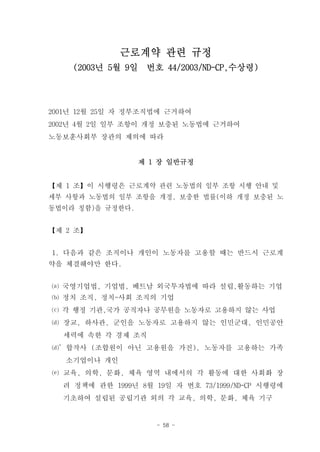 근로계약 관련 규정
    (2003년 5월 9일    번호 44/2003/ND-CP,수상령)




2001년 12월 25일 자 정부조직법에 근거하여
2002년 4월 2일 일부 조항이 개정 보충된 노동법에 근거하여
노동보훈사회부 장관의 제의에 따라


                   제 1 장 일반규정


【제 1 조】이 시행령은 근로계약 관련 노동법의 일부 조항 시행 안내 및
세부 사항과 노동법의 일부 조항을 개정, 보충한 법률(이하 개정 보충된 노
동법이라 칭함)을 규정한다.


【제 2 조】


1. 다음과 같은 조직이나 개인이 노동자를 고용할 때는 반드시 근로계
약을 체결해야만 한다.


⒜ 국영기업법, 기업법, 베트남 외국투자법에 따라 설립,활동하는 기업
⒝ 정치 조직, 정치-사회 조직의 기업
⒞ 각 행정 기관,국가 공직자나 공무원을 노동자로 고용하지 않는 사업
⒟ 장교, 하사관, 군인을 노동자로 고용하지 않는 인민군대, 인민공안
  세력에 속한 각 경제 조직
⒟’합작사 (조합원이 아닌 고용원을 가진), 노동자를 고용하는 가족
   소기업이나 개인
⒠ 교육, 의학, 문화, 체육 영역 내에서의 각 활동에 대한 사회화 장
  려 정책에 관한 1999년 8월 19일 자 번호 73/1999/ND-CP 시행령에
  기초하여 설립된 공립기관 외의 각 교육, 의학, 문화, 체육 기구


                      - 58 -
 
