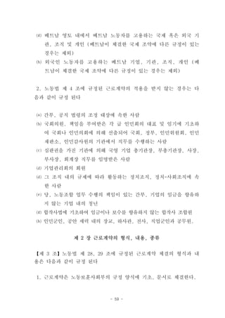 ⒢ 베트남 영토 내에서 베트남 노동자를 고용하는 국제 혹은 외국 기
  관, 조직 및 개인 (베트남이 체결한 국제 조약에 다른 규정이 있는
  경우는 제외)
⒣ 외국인 노동자를 고용하는 베트남 기업, 기관, 조직, 개인 (베
  트남이 체결한 국제 조약에 다른 규정이 있는 경우는 제외)


2. 노동법 제 4 조에 규정된 근로계약의 적용을 받지 않는 경우는 다
음과 같이 규정 된다


⒜ 간부, 공직 법령의 조정 대상에 속한 사람
⒝ 국회의원, 책임을 부여받은 각 급 인민회의 대표 및 임기에 기초하
  여 국회나 인민의회에 의해 선출되어 국회, 정부, 인민위원회, 인민
  재판소, 인민감사원의 기관에서 직무를 수행하는 사람
⒞ 심판권을 가진 기관에 의해 국영 기업 총기관장, 부총기관장, 사장,
  부사장, 회계장 직무를 임명받은 사람
⒟ 기업관리회의 회원
⒟ 그 조직 내의 규제에 따라 활동하는 정치조직, 정치-사회조직에 속
  한 사람
⒠ 당, 노동조합 업무 수행의 책임이 있는 간부, 기업의 임금을 향유하
  지 않는 기업 내의 청년
⒢ 합작사법에 기초하여 임금이나 보수를 향유하지 않는 합작사 조합원
⒣ 인민군인, 공안 세력 내의 장교, 하사관, 전사, 직업군인과 공무원.


         제 2 장 근로계약의 형식, 내용, 종류


【제 3 조】노동법 제 28, 29 조에 규정된 근로계약 체결의 형식과 내
용은 다음과 같이 규정 된다


1. 근로계약은 노동보훈사회부의 규정 양식에 기초, 문서로 체결한다.



                  - 59 -
 