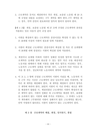 2. 근로계약은 문서로 체결하거나 혹은 개정, 보충된 노동법 제 29 조
  에 규정된 내용을 보장하는 구두 계약을 해야 한다.구두 계약을 하
  는 경우, 만약 증인이 필요하다면 양측의 합의가 있어야 한다.


【제 4 조】 개정, 보충된 노동법 제 27 조에 규정된 근로계약의 종류를
적용하는 일은 다음가 같이 규정 된다


1. 시한을 확정하지 않는 근로계약은 종결시점을 확정할 수 없는 일 혹
  은 36개월 이상의 시한이 필요한 일에 적용한다.


2. 시한이 확정된 근로계약은 종결시점이 확실한 일 혹은 만 12개월에
  서 36개월 내에 종결되는 시한이 확실한 일에 적용한다.


3. 계절이나 12개월 이하의 시한이 정해진 일정한 업무에 기초한 근
  로계약은 12개월 안에 완료할 수 있는 업무 혹은 규율 대상자인
  노동자를 대체하기 위해 시한을 정해 다른 업무로 이전하는 경우,
  노동자가 근로계약 실현을 연기한 경우, 노동자가 다른 이유로 휴
  직을 한 경우, 정년퇴직한 노동자와의 계약에 적용한다.


4. 이 조 2, 3 항에 규정된 근로계약의 시한이 지났을 때, 노동자의 지
  속 근무 가능 시간은 근로계약이 끝난 날로부터 30일 이내이며, 양
  측은 새 계약을 체결해야 한다. 새 계약을 체결하기 전까지 양측은
  구 계약에 따라야 한다. 30일의 시한이 다 지난 후에도 새로운 계약
  을 체결하지 않았을 시, 체결되었던 근로계약은 시한이 확정되지 않
  은 계약이 된다. 시한이 정해진 새 근로계약을 체결한 경우, 36개월
  을 초과하지 않는 시한에 대해 추가로 서명하고, 그 후에도 노동자
  가 계속해서 근무한다면 시한이 정해지지 않은 근로계약을 맺는다.
  만약 서명하지 않더라도 시한이 정해지지 않는 근로계약이 된다.



      제 3 장   근로계약의 체결, 변경, 임시연기, 종결




                    - 60 -
 