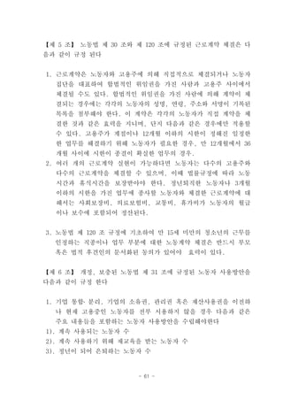 【제 5 조】 노동법 제 30 조와 제 120 조에 규정된 근로계약 체결은 다
음과 같이 규정 된다


1. 근로계약은 노동자와 고용주에 의해 직접적으로 체결되거나 노동자
  집단을 대표하여 합법적인 위임권을 가진 사람과 고용주 사이에서
  체결될 수도 있다. 합법적인 위임권을 가진 사람에 의해 계약이 체
  결되는 경우에는 각각의 노동자의 성명, 연령, 주소와 서명이 기록된
  목록을 첨부해야 한다. 이 계약은 각각의 노동자가 직접 계약을 체
  결한 것과 같은 효력을 지니며, 단지 다음과 같은 경우에만 적용할
  수 있다. 고용주가 계절이나 12개월 이하의 시한이 정해진 일정한
  한 업무를 해결하기 위해 노동자가 필요한 경우, 만 12개월에서 36
  개월 사이에 시한이 종결이 확실한 업무의 경우.
2. 여러 개의 근로계약 실현이 가능하다면 노동자는 다수의 고용주와
  다수의 근로계약을 체결할 수 있으며, 이때 법률규정에 따라 노동
  시간과 휴식시간을 보장받아야 한다. 정년퇴직한 노동자나 3개월
  이하의 시한을 가진 업무에 종사할 노동자와 체결한 근로계약에 대
  해서는 사회보장비, 의료보험비, 교통비, 휴가비가 노동자의 월급
  이나 보수에 포함되어 정산된다.


3. 노동법 제 120 조 규정에 기초하여 만 15세 미만의 청소년의 근무를
  인정하는 직종이나 업무 부분에 대한 노동계약 체결은 반드시 부모
  혹은 법적 후견인의 문서화된 동의가 있어야      효력이 있다.


【제 6 조】 개정, 보충된 노동법 제 31 조에 규정된 노동자 사용방안을
다음과 같이 규정 한다


1. 기업 통합․ 분리, 기업의 소유권, 관리권 혹은 재산사용권을 이전하
  나 현재 고용중인 노동자를 전부 시용하지 않을 경우 다음과 같은
  주요 내용들을 포함하는 노동자 사용방안을 수립해야한다
1). 계속 사용되는 노동자 수
2). 계속 사용하기 위해 재교육을 받는 노동자 수
3). 정년이 되어 은퇴하는 노동자 수


                    - 61 -
 