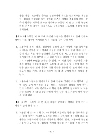 용을 개정, 보충하는 수속을 진행하거나 새로운 근로계약을 체결한
  다. 합의가 진행되는 동안 양측은 기존의 계약을 준수해야 한다. 양
  측이 합의를 이루지 못하는 경우에는 노동법 제 36 조 3 항 규정에
  따라 기존의 계약이 지속적으로 실현되거나 근로계약 종결에 대해
  합의한다.


【제 9 조】노동법 제 34 조에 규정된 노동자를 임시적으로 본래 업무와
상반된 다른 업무에 배치하는 일은 다음가 같이 규정 된다


1. 고용주가 천재, 화재, 전염병의 부정적 효과 극복에 의한 돌발적인
  어려움을 만났을 때 ; 산재와 직업병 방지 및 극복 방법 적용; 전기,
  수력 사고 혹은 생산-경영상의 요구가 있을 시, 고용주는 노동자를
  임시적으로 본래 업무가 아닌 다른 업무에 배치할 권리를 가진다.
  그러나 1년에 60일을 초과할 수 없다. 이 기간 동안, 노동자가 고용
  주의 결정을 집행하지 않으면 노동법 제 62 조 2 항 규정에 따라 처
  벌을 받고 근무 정지 기간에 대한 임금을 향유할 수 없게 되며 위반
  정도에 따라 개정, 보충된 노동법 제 84 조 규정에 따라 처벌을 받
  는다.


2. 고용주가 노동자를 임시적으로 본래 업무와 상반된 다른 업무에 1년
  에 60일 넘게 배치하는 경우, 반드시 노동자와 합의를 해야 한다.
  만약 노동자가 이를 받아들이지 않을 경우 업무를 정지하고 그 노동
  자는 노동법 제 62 조 1항 규정에 따라 근무 정지 기간에 대한 임금
  을 받게 된다.


【제 10 조】 노동법 제 35 조에 규정된 근로계약 실현의 임시 연기는
다음과 같이 규정 된다


1. 노동법 제 35 조 1 항 ⒜, ⒞ 규정에 해당되는 경우 중 근로계약 임
  시 연기 시한이 지나면 노동자는 반드시 근무지로 출근해야 하고 고
  용주는 노동자에게 업무를 지정해줄 책임이 있다. 노동자가 규정된
  시한에 근무지로 출근했으나 배정될 업무를 기다리기 위해 쉬어야


                   - 63 -
 