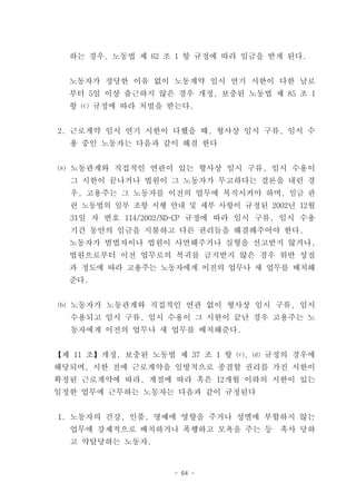 하는 경우, 노동법 제 62 조 1 항 규정에 따라 임금을 받게 된다.


  노동자가 정당한 이유 없이 노동계약 임시 연기 시한이 다한 날로
  부터 5일 이상 출근하지 않은 경우 개정, 보충된 노동법 제 85 조 1
  항 ⒞ 규정에 따라 처벌을 받는다.


2. 근로계약 임시 연기 시한이 다했을 때, 형사상 임시 구류, 임시 수
  용 중인 노동자는 다음과 같이 해결 한다


⒜ 노동관계와 직접적인 연관이 있는 형사상 임시 구류, 임시 수용이
  그 시한이 끝나거나 법원이 그 노동자가 무고하다는 결론을 내린 경
  우, 고용주는 그 노동자를 이전의 업무에 복직시켜야 하며, 임금 관
  련 노동법의 일부 조항 시행 안내 및 세부 사항이 규정된 2002년 12월
  31일 자 번호 114/2002/ND-CP 규정에 따라 임시 구류, 임시 수용
  기간 동안의 임금을 지불하고 다른 권리들을 해결해주어야 한다.
  노동자가 범법자이나 법원이 사면해주거나 실형을 선고받지 않거나,
  법원으로부터 이전 업무로의 복귀를 금지받지 않은 경우 위반 성질
  과 정도에 따라 고용주는 노동자에게 이전의 업무나 새 업무를 배치해
  준다.


⒝ 노동자가 노동관계와 직접적인 연관 없이 형사상 임시 구류, 임시
  수용되고 임시 구류, 임시 수용이 그 시한이 끝난 경우 고용주는 노
  동자에게 이전의 업무나 새 업무를 배치해준다.


【제 11 조】개정, 보충된 노동법 제 37 조 1 항 ⒞, ⒟ 규정의 경우에
해당되며, 시한 전에 근로계약을 일방적으로 종결할 권리를 가진 시한이
확정된 근로계약에 따라, 계절에 따라 혹은 12개월 이하의 시한이 있는
일정한 업무에 근무하는 노동자는 다음과 같이 규정된다


1. 노동자의 건강, 인품, 명예에 영향을 주거나 성별에 부합하지 않는
  업무에 강제적으로 배치하거나 폭행하고 모욕을 주는 등       혹사 당하
  고 약탈당하는 노동자.


                    - 64 -
 