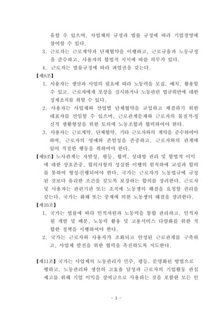 유할 수 있으며, 사업체의 규정과 법률 규정에 따라 기업경영에
   참여할 수 있다.
  3. 근로자는 근로계약과 단체협약을 이행하고, 근로규율과 노동규정
    을 준수하고, 사용자의 합법적 지시에 따를 의무가 있다.
  4. 근로자는 법률규정에 따라 파업권을 갖는다.
【제8조】
  1. 사용자는 생산과 사업의 필요에 따라 노동력을 모집, 배치, 활용할
   수 있고, 근로자에게 포상을 실시하거나 노동관련 법규위반에 대한
   징계조치를 취할 수 있다.
  2. 사용자는 사업체와 산업별 단체협약을 교섭하고 체결하기 위한
   대표자를 선임할 수 있으며, 근로관계문제와 근로자의 물질적․정
   신적 생활향상을 위한 토의에 노동조합과 협력하여야 한다.
  3. 사용자는 근로계약, 단체협약, 기타 근로자와의 계약을 준수하여야
   하며, 근로자의 명예와 존엄성을 존중하고, 근로자와의 관계에
   있어 적절한 행동을 취하여야 한다.
【제9조】노사관계는 자발성, 평등, 협력, 상대방 권리 및 합법적 이익
  에 대한 상호존중, 합의사항의 성실한 이행의 원칙하에 교섭과 합의
  를 통하여 형성․진행되어야 한다. 국가는 근로자가 노동법규에 규정
  된 것보다 유리한 조건을 갖도록 보장하는 합의를 장려한다. 근로자
  및 사용자는 관련기관 또는 조직에 노동쟁의 해결을 요청할 권리를
  갖는다. 국가는 화해 또는 중재에 의한 노동쟁의 해결을 장려한다.
【제10조】
  1. 국가는 법률에 따라 인적자원과 노동력을 통합 관리하고, 인적자
   원 개발 및 배분, 노동력 활용 및 고용서비스 다양화를 위한 적
   합한 정책을 시행하여야 한다.
  2. 국가는 근로자와 사용자가 조화되고 안정된 근로관계를 구축하
   고, 사업체 발전을 위한 협력을 촉진하도록 지도한다.


【제11조】국가는 사업체의 노동관리가 민주, 평등, 문명화된 방법으로
  행하고, 노동관리와 생산의 고효율 달성과 근로자의 기업활동 관심
  제고를 위해 기업 이익을 상여금으로 사용하는 것을 포함한 모든 인



                    - 3 -
 