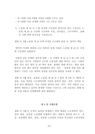 - 만 1개월 이상 6개월 미만은 6개월 근무로 정산
- 만 6개월 이상 12개월 이하는 1년 근무로 정산


6. 노동법 제 42 조 1 항 규정에 기초하여 퇴직금을 받는 노동자는 노
  동법 제 43 조 규정에 기초하여 직접, 일시불로, 근무지에서, 정해
  진 시한 내에 퇴직금을 지급받는다.


【제 15 조】노동법 제 43 조에 규정된 근로계약 종결 시, 양측의 책임


양측의 이권에 연관된 모든 항목의 결제 시한은 노동법 제 43 조 규정
에 기초하여 실현된다.


다음과 같은 특별한 경우에 대해 : 이 시행령 제 14 조 3 항 ⒞에 규정
되어 있는 다수의 기업에서 근무한 노동자에 대한 퇴직금 지급; 기업이
활동 정지 혹은 양측 중 한 쪽이 천재, 화재를 당해 퇴직금, 배상 관련
항목과 다른 채무 항목을 정산해야만 하는 경우 : 정산에 관한 일을 해
결하는 기간은 노동 계약이 종결된 날로부터 30일을 초과할 수 없다.


【제 16 조】개정, 보충된 노동법 제 29 조 3 항과 제 166 조 4항에 규
정된, 무효 선언된 근로계약서에 기록된 양측의 권리, 의무, 이익은 다
음과 같이 해결된다. 무효 선언된 양측의 권리, 의무, 이익 내용은 근로
계약이 체결되고 효력이 발생한 시점을 기준으로 그에 상응하는 현행 법
률 규정 내용과 단체협약에 따라 해결된다.




                 제 4 장 시행조항


【제 17 조】이 규정이 효력을 발생하기 전에 체결된 근로계약의 경우,
만약 개정, 보충된 노동법에 부합하지 않는 내용이 있다면 반드시         개
정, 보충해야 한다. 개정, 보충된 노동법의 규정과 비교하여 노동자에게


                    - 68 -
 