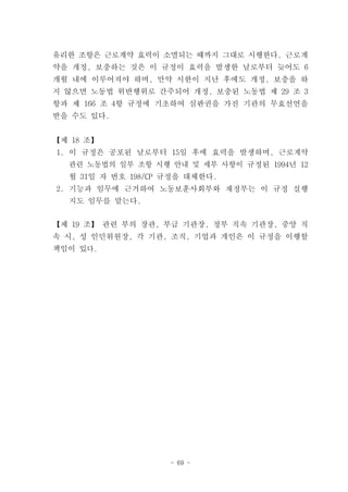 유리한 조항은 근로계약 효력이 소멸되는 때까지 그대로 시행한다. 근로계
약을 개정, 보충하는 것은 이 규정이 효력을 발생한 날로부터 늦어도 6
개월 내에 이루어져야 하며, 만약 시한이 지난 후에도 개정, 보충을 하
지 않으면 노동법 위반행위로 간주되어 개정, 보충된 노동법 제 29 조 3
항과 제 166 조 4항 규정에 기초하여 심판권을 가진 기관의 무효선언을
받을 수도 있다.


【제 18 조】
1. 이 규정은 공포된 날로부터 15일 후에 효력을 발생하며, 근로계약
  관련 노동법의 일부 조항 시행 안내 및 세부 사항이 규정된 1994년 12
  월 31일 자 번호 198/CP 규정을 대체한다.
2. 기능과 임무에 근거하여 노동보훈사회부와 재정부는 이 규정 실행
  지도 임무를 맡는다.


【제 19 조】 관련 부의 장관, 부급 기관장, 정부 직속 기관장, 중앙 직
속 시, 성 인민위원장, 각 기관, 조직, 기업과 개인은 이 규정을 이행할
책임이 있다.




                    - 69 -
 