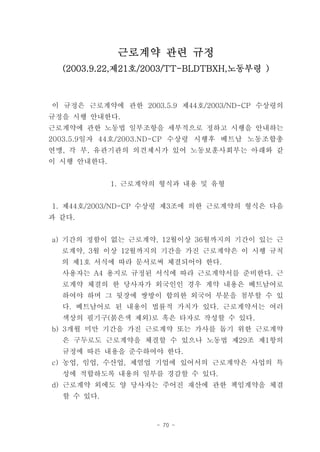 근로계약 관련 규정
  (2003.9.22,제21호/2003/TT-BLDTBXH,노동부령 )



이 규정은 근로계약에 관한 2003.5.9 제44호/2003/ND-CP 수상령의
규정을 시행 안내한다.
근로계약에 관한 노동법 일부조항을 세부적으로 정하고 시행을 안내하는
2003.5.9일자 44호/2003.ND-CP 수상령 시행후 베트남 노동조합총
연맹, 각 부, 유관기관의 의견제시가 있어 노동보훈사회부는 아래와 같
이 시행 안내한다.


             1. 근로계약의 형식과 내용 및 유형


1. 제44호/2003/ND-CP 수상령 제3조에 의한 근로계약의 형식은 다음
과 같다.


a) 기간의 정함이 없는 근로계약, 12월이상 36월까지의 기간이 있는 근
  로계약, 3월 이상 12월까지의 기간을 가진 근로계약은 이 시행 규칙
  의 제1호 서식에 따라 문서로써 체결되어야 한다.
  사용자는 A4 용지로 규정된 서식에 따라 근로계약서를 준비한다. 근
  로계약 체결의 한 당사자가 외국인인 경우 계약 내용은 베트남어로
  하여야 하며 그 뒷장에 쌍방이 합의한 외국어 부분을 첨부할 수 있
  다. 베트남어로 된 내용이 법률적 가치가 있다. 근로계약서는 여러
  색상의 필기구(붉은색 제외)로 혹은 타자로 작성할 수 있다.
b) 3개월 미만 기간을 가진 근로계약 또는 가사를 돕기 위한 근로계약
  은 구두로도 근로계약을 체결할 수 있으나 노동법 제29조 제1항의
  규정에 따른 내용을 준수하여야 한다.
c) 농업, 임업, 수산업, 제염업 기업에 있어서의 근로계약은 사업의 특
  성에 적합하도록 내용의 일부를 경감할 수 있다.
d) 근로계약 외에도 양 당사자는 주어진 재산에 관한 책임계약을 체결
  할 수 있다.



                     - 70 -
 