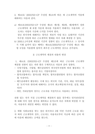 2. 제44호/ 2003/ND-CP 수상령 제4조에 따른 제 근로계약의 적용에
대하여는 다음과 같다.


a) 제44호/2003/ND-CP 수상령 제4조 제1항, 제2항, 제3항에서 정한
  근로계약의 제 유형 가운데 하나를 적용하기 위해서는 사용자와        근
  로자는 사업의 기간에 근거를 두어야 한다.
  정년 퇴직자에 대해서는 양측은 계절적 사업 또는 12월미만 기간의
  특수한 사업에 따른 근로계약의 형태를 여러 차례 체결할 수 있다.
b) 2003.1.1이전에 체결된 기간의 정함이 있는 근로계약으로 그 당시까
 지 시행 효력이 있는 때에는 제44호/2003/ND-CP 수상령 제4조 제4
 항 규정을 적용함에 있어서 최우선 근로계약인 것으로 간주된다.


           Ⅱ 근로계약의 체결과 내용의 변경


1. 제44호 /2003/ND-CP 수상령 제5조에 따른 근로자와 근로계약
체결할 권한이 있는 자라 함은 구체적으로 다음과 같이 정한다.
- 국영기업법, 기업법, 베트남내에서 외국인투자법에 따라 활동하는 기
 업에 있어서는 총사장 또는 기업사장이다
- 합작조합에서는 합작조합 책임자, 합작조합연합의 경우는 합작조합연
 합 사장이다.
- 베트남내에서 활동하는 국제 또는 외국의 기관, 지사, 대표 사무실(통
 칭 ‘조직’이라 한다)에 대해서는 조직의 최고책임자(지사장, 실장, 대표
 자)다
- 개인, 가내공업의 경우는 근로자를 직접적으로 사용하는 자이다.


권한 있는 자가 직접 근로계약을 체결하지 않을 경우에는 인사관리분임
에 대해 이미 정한 경우를 제외하고 문서로써 다른 자에게 위임할 수 있
다. 사용자가 개인인 때에는 위임될 수 없다.


2. 매월 사회보험을 받는 정년 퇴직자나 3월 미만 기간의 근로를 하는
자 와의 근로계약의 경우, 근로자는 사용자로부터 직급에 따른 급여 외
에 다음에 해당하는 금액을 받는다.


                    - 71 -
 