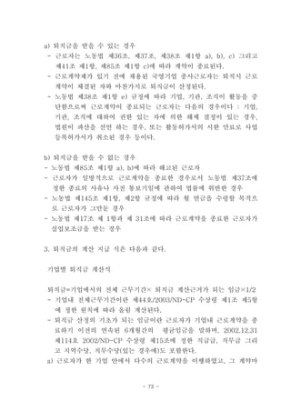 a) 퇴직금을 받을 수 있는 경우
- 근로자는 노동법 제36조, 제37조, 제38조 제1항 a), b), c) 그리고
  제41조 제1항, 제85조 제1항 c)에 따라 계약이 종료된다.
- 근로계약제가 있기 전에 채용된 국영기업 종사근로자는 퇴직시 근로
  계약이 체결된 자와 마찬가지로 퇴직금이 산정된다.
- 노동법 제38조 제1항 e) 규정에 따라 기업, 기관, 조직이 활동을 중
  단함으로써 근로계약이 종료되는 근로자는 다음의 경우이다 : 기업,
  기관, 조직에 대하여 권한 있는 자에 의한 해체 결정이 있는 경우,
  법원이 파산을 선언 하는 경우, 또는 활동허가서의 시한 만료로 사업
  등록허가서가 취소된 경우 등이다.


b) 퇴직금을 받을 수 없는 경우
- 노동법 제85조 제1항 a), b)에 따라 해고된 근로자
- 근로자가 일방적으로 근로계약을 종료한 경우로서 노동법 제37조에
 정한 종료의 사유나 사전 통보기일에 관하여 법률에 위반한 경우
- 노동법 제145조 제1항, 제2항 규정에 따라 월 연금을 수령할 목적으
 로 근로자가 그만둔 경우
- 노동법 제17조 제 1항과 제 31조에 따라 근로계약을 종료한 근로자가
 실업보조금을 받는 경우


3. 퇴직금의 계산 지급 식은 다음과 같다.


기업별 퇴직금 계산식


퇴직금=기업에서의 전체 근무기간× 퇴직금 계산근거가 되는 임금×1/2
- 기업내 전체근무기간이란 제44호/2003/ND-CP 수상령 제1조 제5항
  에 정한 원칙에 따라 올림 계산된다.
- 퇴직금 산정의 기초가 되는 임금이란 근로자가 기업내 근로계약을 종
  료하기 이전의 연속된 6개월간의           평균임금을 말하며, 2002.12.31
  제114호 2002/ND-CP 수상령 제15조에 정한 직급급, 직무급 그리
  고 지역수당, 직무수당(있는 경우에)도 포함한다.
a) 근로자가 한 기업 안에서 다수의 근로계약을 이행하였고, 그 계약마


                     - 73 -
 