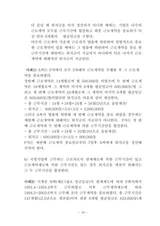 다 끝날 때 퇴직금을 아직 정산되지 아니한 때에는, 기업은 다수의
   근로계약 모두를 근무기간에 합산하고 최종 근로계약을 종료하기 이
   전 연속 6개월의      평균임금을 구한다.
   다수의 근로계약 가운데 근로자가 법률에 위반하여 일방적으로 종료
   한 근로계약이 있을 때에는 그 법률에 위반하여 근로계약을 종료 한
   근무기간에 대하여는 퇴직금이 지급되지 아니하며 다른 나머지 근로
   계약에 대해서만 퇴직금이 지급된다.


사례1) A씨는 P사에서 모두 3차례의 근로계약을 수행한 후 그 근로계
약을 종료하였다.
첫번째 근로계약은 14개월로써 월 500.000동 이었으며 두 번째 근로계
약은 18개월로써 그 계약의 마지막 6개월 평균임금이 600,000동/월 그
리고 세 번째 근로계약이 24개월로써 그 계약의 마지막 6개월 평균임금
은 800,000동/월이었다면 퇴직금은 다음과 같이 계산한다.
- 총 근무시간 : 14월 +18월+24월 = 56월(5년으로 올림계산)
- 퇴직금 :   800,000동×5.0×1/2 = 2,000,000동
그러나 A씨가 법률에 위반해 세 번째 근로계약을 종료 하였을 경우에는
세번째 근로계약에 대해서는 퇴직금이 지급되지 아니한다.               P사는 첫 번
째 근로계약과 두 번째 근로계약에 의한 근무기간만을 합산한다.
- 총 근무기간 : 14월 +18월 = 32월(3년으로 올림계산)
- 퇴직금 : 600,000동×3×1/2 = 900,000동
P사는 세번째 근로계약 종료일로부터 7일후 A씨에게 퇴직금을 정산해
주어야 한다.


b) 국영기업에 근무하는 근로자로서 편제제도에 의한 근무기간이 있고
근로계약제도에 의한 근무기간도 있는 경우 퇴직금을 계산키 위해서는
그 두 근무기간을 합산한다.


사례2) 기계공 B씨(제2그룹A 임금등급)가 편제제도에 따라 P회사에서
1991.4~1994.2까지    근무하였고           이후   근무계약제도에   따라
1994.3~2003.6까지 근무해 오다 근무계약을 종료하였다. 총 근무기간은
147개월(12.5년으로 계산됨)이며 최종 6개월 평균임금은 823,600동(계


                          - 74 -
 