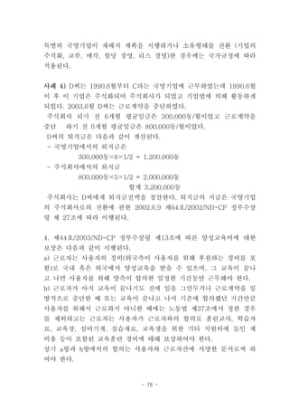 특별히 국영기업이 재배치 계획을 시행하거나 소유형태를 전환 (기업의
주식화, 교부, 매각, 할당 경영, 리스 경영)한 경우에는 국가규정에 따라
적용된다.


사례 4) D씨는 1990.6월부터 C라는 국영기업에 근무하였는데 1990.6월
이 후 이 기업은 주식화되어 주식회사가 되었고 기업법에 의해 활동하게
되었다. 2003.6월 D씨는 근로계약을 중단하였다.
주식회사 되기 전 6개월 평균임금은 300,000동/월이었고 근로계약을
중단   하기 전 6개월 평균임금은 800,000동/월이었다.
D씨의 퇴직금은 다음과 같이 계산된다.
- 국영기업에서의 퇴직금은
         300,000동×8×1/2 = 1,200,000동
- 주식회사에서의 퇴직금
         800,000동×5×1/2 = 2,000,000동
                      합계 3,200,000동
주식회사는 D씨에게 퇴직금전액을 청산한다. 퇴직금의 지급은 국영기업
의 주식회사로의 전환에 관한 2002.6.9 제64호/2002/ND-CP 정부수상
령 제 27조에 따라 이행된다.


4. 제44호/2003/ND-CP 정부수상령 제13조에 따른 양성교육비에 대한
보상은 다음과 같이 시행된다.
a) 근로자는 사용자의 경비(외국측이 사용자를 위해 후원하는 경비를 포
함)로 국내 혹은 외국에서 양성교육을 받을 수 있으며, 그 교육이 끝나
고 나면 사용자를 위해 양측이 합의한 일정한 기간동안 근무해야 한다.
b) 근로자가 아직 교육이 끝나기도 전에 일을 그만두거나 근로계약을 일
방적으로 중단한 때 또는 교육이 끝나고 나서 기존에 합의했던 기간만큼
사용자를 위해서 근로하지 아니한 때에는 노동법 제37조에서 정한 경우
를 제외하고는 근로자는 사용자가 근로자와의 합의로 훈련교사, 학습자
료, 교육장, 설비기계. 실습재료, 교육생을 위한 기타 지원비에 들인 제
비용 등이 포함된 교육훈련 경비에 대해 보상하여야 한다.
상기 a항과 b항에서의 합의는 사용자와 근로자간에 서명한 문서로써 하
여야 한다.


                         - 76 -
 