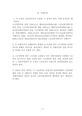 Ⅳ. 시행조항


1. 이 규정은 공포일로부터 15일후 그 효력이 있다. 아래 문서들은 폐
지된다.
근로계약서에 관한 1993.2.12 제66호/LDTBXH-QD 노동보훈사회부장
관의 결정, 근로계약서양식에 대한 1993.4.2 제207호/LDTBXH-QD 노
동보훈사회부장관의 결정, 근로계약에 관한 1994.12.31 제198호 시행령
을 안내시행하는 1996.10.12자 제21호/LDTBXH-TT노동보훈사회부의
시행규칙, 1996. .10.12자 제21호/LDTBXH-TT제3장 제4항을 폐지하는
2001.1.9일자 제2호/2001/TT-BLDTBXH 노동보훈사회부의 시행규칙


2. 이 시행규칙이 시행효력이 발생한 날 이전에 이미 근로계약을 중단한
경우에 대해서 퇴직금을 재산정하기 위하여 이 시행규칙에 정한 퇴직수
당 산정을 다시 적용할 수는 없다.


3. 근로계약에 따라 근로자를 고용하는 모든 단위사업장은 6개월과 1년
마다 정기적으로 법률 규정에 따른 근로계약의 체결, 이용, 중단에 관하
여 그 단위사업장의 본 소재지 노동관서나 공업구역 관리위원회에 보고
하여야 한다.


4. 성이나 중앙 직속의, 시 노동관서나 공업지역 관리위원회는 인민위원
회를 도와 이 시행규칙 이행을 안내, 독려, 검사를 실시할 책임이 있다.
시행과정에서 의문이 있으면 노동보훈사회부에 제안하여 연구, 해결되도
록 한다.




                     - 77 -
 