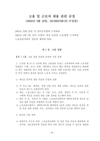 고용 및 근로자 채용 관련 규정
      (2003년 4월 18일, 39/2003/ND-CP,수상령)


2001년 12월 25일 자 정부조직법에 근거하여
2002년 4월 2일 일부 조항이 개정 보충된 노동법에 근거하여
노동보훈사회부 장관의 제의에 따라,



                제 1 장   고용 창출


【제 1 조】 고용 창출 목표와 일자리 지원 정책


1. 노동법 제 14 조 규정에 따른 고용창출 목표는 고용계약에 따라 노동자를
사용하는 기업, 조직, 단체, 개인에서 규모나 활동 영역을 설립하거나 확대하
고 업무 재배치를 하기 위한 새로운 수용에 의해 보편적인 업무 처리 부분에
서 추가 선발이 필요한 새로운 노동자 수라고 규정된다.


2. 새로운 일자리 창출 목표의 수립과 실현


⒜ 각 프로그램, 예정안, 경제 사회 발전 계획 내에는 새로운 일자리 창출
  목표가 반드시 포함되어야 한다.
⒝ 매년, 노동고용이 있는 각 기업, 조직, 단체, 개인은 각 부, 부문과 각
  지방에 새로운 일자리 창출 실현 결과를 보고해야 한다.
⒞ 매년 각 부, 부문과 각 지방은 노동보훈사회부와 계획투자부에 새로운 일
  자리 창출 목표를 종합하여 보고할 책임이 있다.
⒟ 노동보훈사회부는 계획투자부와 협력하여 1년과 5개년 새로운 일자리 창
  출 목표 실현 결과를 지도, 검사하고 이를 정부에 보고할 책임이 있다.


3. 일자리 지원 정책


⒜ 재정부가 주도가 되어, 노동보훈사회부 및 연관 부와 부문과 협력하여 재
  정지원, 세금감면정책 결정에 따라 이를 정부가 공포할 수 있도록 제출하


                    - 78 -
 