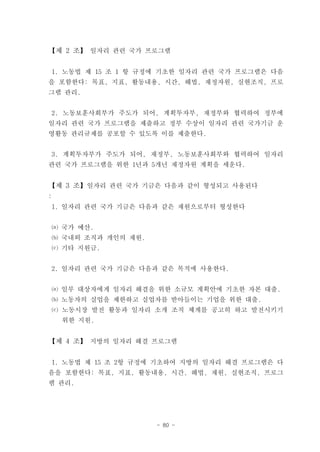 【제 2 조】 일자리 관련 국가 프로그램


 1. 노동법 제 15 조 1 항 규정에 기초한 일자리 관련 국가 프로그램은 다음
을 포함한다: 목표, 지표, 활동내용, 시간, 해법, 재정자원, 실현조직, 프로
그램 관리.


 2. 노동보훈사회부가 주도가 되어, 계획투자부, 재정부와 협력하여 정부에
일자리 관련 국가 프로그램을 제출하고 정부 수상이 일자리 관련 국가기금 운
영활동 관리규제를 공포할 수 있도록 이를 제출한다.


 3. 계획투자부가 주도가 되어, 재정부, 노동보훈사회부와 협력하여 일자리
관련 국가 프로그램을 위한 1년과 5개년 재정자원 계획을 세운다.


【제 3 조】일자리 관련 국가 기금은 다음과 같이 형성되고 사용된다
:
 1. 일자리 관련 국가 기금은 다음과 같은 재원으로부터 형성한다


 ⒜ 국가 예산.
 ⒝ 국내외 조직과 개인의 재원.
 ⒞ 기타 지원금.


 2. 일자리 관련 국가 기금은 다음과 같은 목적에 사용한다.


 ⒜ 일부 대상자에게 일자리 해결을 위한 소규모 계획안에 기초한 자본 대출.
 ⒝ 노동자의 실업을 제한하고 실업자를 받아들이는 기업을 위한 대출.
 ⒞ 노동시장 발전 활동과 일자리 소개 조직 체계를 공고히 하고 발전시키기
    위한 지원.


【제 4 조】 지방의 일자리 해결 프로그램


 1. 노동법 제 15 조 2항 규정에 기초하여 지방의 일자리 해결 프로그램은 다
음을 포함한다: 목표, 지표, 활동내용, 시간, 해법, 재원, 실현조직, 프로그
램 관리.




                     - 80 -
 