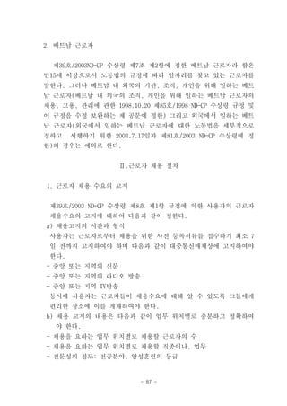 2. 베트남 근로자


  제39호/2003ND-CP 수상령 제7조 제2항에 정한 베트남 근로자라 함은
만15세 이상으로서 노동법의 규정에 따라 일자리를 찾고 있는 근로자를
말한다. 그러나 베트남 내 외국의 기관, 조직, 개인을 위해 일하는 베트
남 근로자(베트남 내 외국의 조직, 개인을 위해 일하는 베트남 근로자의
채용, 고용, 관리에 관한 1998.10.20 제85호/1998 ND-CP 수상령 규정 및
이 규정을 수정 보완하는 제 공문에 정한) 그리고 외국에서 일하는 베트
남 근로자(외국에서 일하는 베트남 근로자에 대한 노동법을 세부적으로
정하고    시행하기 위한 2003.7.17일자 제81호/2003 ND-CP 수상령에 정
한)의 경우는 예외로 한다.


                  Ⅱ.근로자 채용 절차


1. 근로자 채용 수요의 고지


 제39호/2003 ND-CP 수상령 제8호 제1항 규정에 의한 사용자의 근로자
 채용수요의 고지에 대하여 다음과 같이 정한다.
a) 채용고지의 시간과 형식
 사용자는 근로자로부터 채용을 위한 사전 등록서류를 접수하기 최소 7
 일 전까지 고지하여야 하며 다음과 같이 대중통신매체상에 고지하여야
 한다.
- 중앙 또는 지역의 신문
- 중앙 또는 지역의 라디오 방송
- 중앙 또는 지역 TV방송
 동시에 사용자는 근로자들이 채용수요에 대해 알 수 있도록 그들에게
 편리한 장소에 이를 게재하여야 한다.
b) 채용 고지의 내용은 다음과 같이 업무 위치별로 충분하고 정확하여
  야 한다.
- 채용을 요하는 업무 위치별로 채용할 근로자의 수
- 채용을 요하는 업무 위치별로 채용할 직종이나, 업무
- 전문성의 정도: 전공분야, 양성훈련의 등급


                       - 87 -
 