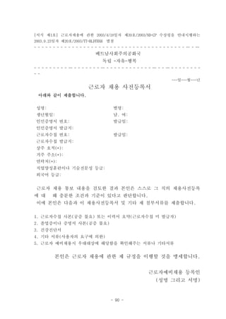 [서식 제1호] 근로자채용에 관한 2003/4/18일자 제39호/2003/ND-CP 수상령을 안내시행하는
2003.9.23일자 제20호/2003/TT-BLDTBXH     별첨
- - - - - - - - - - - - - - - - - - - - - - - - - - - - - - - - - - - - - - - - -- - --
                                베트남사회주의공화국
                                   독립 -자유-행복
- - - - - - - - - -- - - - - - - - -- - - - - - - - - - - - - -- - - -- - - - - - - - -
- -
                                                                        ---일---월---년

                            근로자 채용 사전등록서
  아래와 같이 제출합니다.


 성명:                                     별명:
 생년월일:                                   남. 여:
 인민증명서 번호:                               발급일:
 인민증명서 발급지:
 근로자수첩 번호:                               발급일:
 근로자수첩 발급지:
 상주 호적(*):
 거주 주소(*):
 연락처(*):
 직업양성훈련이나 기술전문성 등급:
 외국어 등급:


 근로자 채용 통보 내용을 검토한 결과 본인은 스스로 그 직의 채용사전등록
에 대      해 충분한 조건과 기준이 있다고 판단합니다.
 이에 본인은 다음과 이 채용사전등록서 및 기타 제 첨부서류를 제출합니다.

1. 근로자수첩 사본(공증 불요) 또는 이력서 요약(근로자수첩 미 발급자)
2. 졸업증이나 증명서 사본(공증 불요)
3. 건강진단서
4. 기타 서류(사용자의 요구에 의한)
5. 근로자 예비채용시 우대대상에 해당함을 확인해주는 서류나 기타서류


          본인은 근로자 채용에 관한 제 규정을 이행할 것을 맹세합니다.


                                                            근로자예비채용 등록인
                                                                (성명 그리고 서명)


                                        - 90 -
 