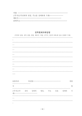 직업: ------------------------------------------------
근무지(근무단위의 명칭. 주소를 상세하게 기재)-------------
체류지:-----------------------------------------
관계주소:---------------------------------------------




                         친족형제자매성명
     (각각의 성명, 친족 성명. 연령, 체류지, 직업, 근무지, 정치적 태도에 등을 상세히 기재)
---------------------------------------------------------------
-
---------------------------------------------------------------
--
---------------------------------------------------------------
--
---------------------------------------------------------------
--
---------------------------------------------------------------
--
---------------------------------------------------------------
--
---------------------------------------------------------------
--
---------------------------------------------------------------
---



남편(혹은              처)성명-----------------------------         연령
-------------------
직                                                               업
-------------------------------------------------------------
근무지(근무        중인      단위의      명칭,      주소    등을       상세히      기
재)------------------------
---------------------------------------------------------------
--
---------------------------------------------------------------
-


                               - 93 -
 