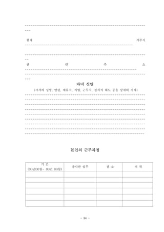 ---------------------------------------------------------------
---


현재                                                          거주지
---------------------------------------------------------


---------------------------------------------------------------
--
관                    련                   주                        소
-----------------------------------------------------------
---------------------------------------------------------------
---
                           자녀 성명
      (각각의 성명, 연령, 체류지, 직업, 근무지, 정치적 태도 등을 상세히 기재)
---------------------------------------------------------------
---------------------------------------------------------------
---------------------------------------------------------------
---------------------------------------------------------------
---------------------------------------------------------------
---------------------------------------------------------------
---------------------------------------------------------------
---------------------------------------------------------------
---------------------------------------------------------------




                         본인의 근무과정


         기 간
                         종사한 업무           장 소               직 위
 (00년00월~ 00년 00월)




                             - 94 -
 