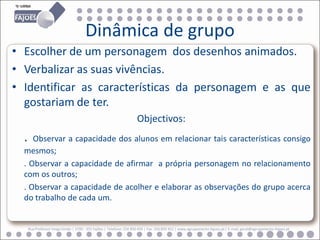 Dinâmica de grupo
• Escolher de um personagem dos desenhos animados.
• Verbalizar as suas vivências.
• Identificar as características da personagem e as que
  gostariam de ter.
                                                                      Objectivos:
  .  Observar a capacidade dos alunos em relacionar tais características consigo
  mesmos;
  . Observar a capacidade de afirmar a própria personagem no relacionamento
  com os outros;
  . Observar a capacidade de acolher e elaborar as observações do grupo acerca
  do trabalho de cada um.


      Rua Professor Veiga Simão | 3700 - 355 Fajões | Telefone: 256 850 450 | Fax: 256 850 452 | www.agrupamento-fajoes.pt | E-mail: geral@agrupamento-fajoes.pt
 