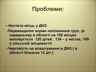 Проблеми: -  Нестача місць у ДНЗ -Перевищення норми наповнення груп, (в середньому в області на 100 місцях виховується  120 дітей , 134 – у містах, 109  у сільській місцевості) -Черговість на влаштування в ДНЗ ( в області близько 12 діт.) 