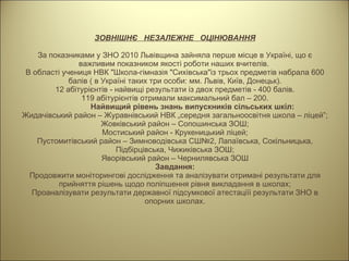ЗОВНІШНЄ  НЕЗАЛЕЖНЕ  ОЦІНЮВАННЯ За показниками у ЗНО 2010 Львівщина зайняла перше місце в Україні, що є важливим показником якості роботи наших вчителів.  В області учениця НВК "Школа-гімназія "Сихівська"із трьох предметів набрала 600 балів ( в Україні таких три особи: мм. Львів, Київ, Донецьк). 12 абітурієнтів - найвищі результати із двох предметів - 400 балів. 119 абітурієнтів отримали максимальний бал – 200. Найвищий рівень знань випускників сільських шкіл: Жидачівський район – Журавнівський НВК „середня загальноосвітня школа – ліцей”; Жовківський район – Сопошинська ЗОШ; Мостиський район - Крукеницький ліцей; Пустомитівський район – Зимноводівська СШ№2, Лапаївська, Сокільницька, Підбірцівська, Чижиківська ЗОШ; Яворівський район – Чернилявська ЗОШ Завдання: Продовжити моніторингові дослідження та аналізувати отримані результати для прийняття рішень щодо поліпшення рівня викладання в школах; Проаналізувати результати державної підсумкової атестаціїі результати ЗНО в опорних школах. 