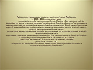 Пріоритети подальшого розвитку освітньої галузі Львівщини  у 2010 – 2011 навчальному році - реалізація заходів на виконання Закону України „Про внесення змін до законодавчих актів з питань загальної середньої та дошкільної освіти” за напрямами: максимальне забезпечення обов’язковою дошкільною освітою дітей п’ятирічного віку; перехід на одинадцятирічний термін навчання та підвищення якості освітніх послуг; перехід на старшу профільну школу: оптимізація мережі навчальних закладів з визначенням та функціонуванням освітніх округів та опорних шкіл; створення сучасного навчального середовища для рівного доступу до якісної освіти; розвиток сучасного інформаційного освітнього простору; реалізація національно орієнтованої системи виховання; реалізація завдань ЗНО; патронат та підтримка соціально незахищеної категорії дітей та дітей з особливими освітніми потребами. 