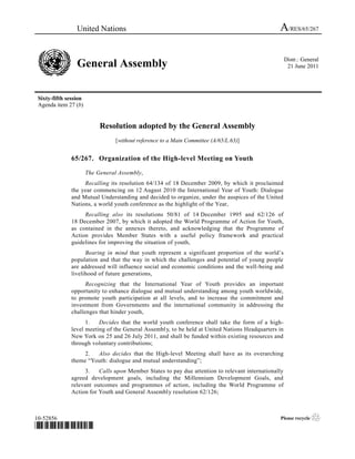 United Nations                                                                  A/RES/65/267

                                                                                                      Distr.: General
                 General Assembly                                                                      21 June 2011




 Sixty-fifth session
 Agenda item 27 (b)


                            Resolution adopted by the General Assembly
                                  [without reference to a Main Committee (A/65/L.63)]


               65/267. Organization of the High-level Meeting on Youth

                       The General Assembly,
                    Recalling its resolution 64/134 of 18 December 2009, by which it proclaimed
               the year commencing on 12 August 2010 the International Year of Youth: Dialogue
               and Mutual Understanding and decided to organize, under the auspices of the United
               Nations, a world youth conference as the highlight of the Year,
                    Recalling also its resolutions 50/81 of 14 December 1995 and 62/126 of
               18 December 2007, by which it adopted the World Programme of Action for Youth,
               as contained in the annexes thereto, and acknowledging that the Programme of
               Action provides Member States with a useful policy framework and practical
               guidelines for improving the situation of youth,
                     Bearing in mind that youth represent a significant proportion of the world’s
               population and that the way in which the challenges and potential of young people
               are addressed will influence social and economic conditions and the well-being and
               livelihood of future generations,
                     Recognizing that the International Year of Youth provides an important
               opportunity to enhance dialogue and mutual understanding among youth worldwide,
               to promote youth participation at all levels, and to increase the commitment and
               investment from Governments and the international community in addressing the
               challenges that hinder youth,
                     1.   Decides that the world youth conference shall take the form of a high-
               level meeting of the General Assembl y, to be held at United Nations Headquarters in
               New York on 25 and 26 July 2011, and shall be funded within existing resources and
               through voluntary contributions;
                    2.  Also decides that the High-level Meeting shall have as its overarching
               theme “Youth: dialogue and mutual understanding”;
                    3.    Calls upon Member States to pay due attention to relevant internationally
               agreed development goals, including the Millennium Development Goals, and
               relevant outcomes and programmes of action, including the World Programme of
               Action for Youth and General Assembly resolution 62/126;



10-52856                                                                                         Please recycle   ♲
*1052856*
 