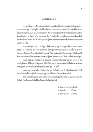 ข



                                       กิตติกรรมประกาศ

          โครงงานเรื อง การเปรี ยบเทียบประสิทธิภาพของข้าวทีมีผลต่อการเจริ ญเติบโตของเชื อรา
Trichoderma spp. สําเร็ จ ลุล่ว งไปได้ด ้ว ยดี ตลอดระยะเวลาในการจัด ทําโครงงานได้รับความ
ช่วยเหลือและคํ าแนะนํา จากภาควิชาชีววิทยา สาระการเรี ยนรู้วิทยาศาสตร์ โรงเรี ยนจุฬาภรณราช
วิทยาลัย เชียงราย ในการให้ความอนุเคราะห์การใช้เครื องมือ สารเคมีและอุปกรณ์เครื องแก้ว ที
เกียวข้องในการทดลอง เพือให้ได้ข ้อมูล คณะผู้ จ ัดทํ าตระหนักและทราบซึ งในความกรุ ณาจากทุกๆ
ท่านเป็ นอย่างยิ ง
          ขอขอบพระคุ ณ นางสาวสุ ก ัญญา โชติว รรณพร ครู ชํานาญการพิเศษ และนางสาว
วั ชรี วรรณ จันทร์อาสา พนักงานวิทยาศาสตร์ ทีได้กรุ ณาให้ค ํ าปรึ กษาและแนะนําชี แนะแนวทาง
ในการแก้ปัญหาและข้อบกพร่ องทีเกิดขึ น รวมทั งให้ความช่วยเหลือ เสียสละเวลา นมีค่าเพือมาให้
                                                                                   อั
คําแนะนําและคําปรึ กษาอย่างสมํ าเสมอคณะผู้จ ัดทําตระหนัก และรู้ สึกทราบซึ งในความกรุ ณ า
          ขอขอบพระคุณอาจารย์วรรัตน์ ขยั นการ ภาควิชาเทคโนโลยีทางอาหาร มหาวิทยาลัย
ราชภัฏเชียงราย ทีได้อนุเคราะห์ดูแลการทํ าวิจ ัยให้ค ํ าแนะนําและตรวจสอบแก้ไขข้อบกพร่ างๆ     องต่
ให้สมบูรณ์ยิ งขึ น ขอกราบขอบพระคุณเป็ นอย่างสูงยิ ง ณ ทีนี
          ขอบคุ ณ หน่ วยงานป้ องกัน ศัต รู พื ช ศู น ย์วิ จ ั ย พื ช สวน จัง หวัด เชี ย งราย ที ได้ ใ ห้
การสนับสนุนเชื อราปฏิปักษ์Tricoderma spp. และให้ค ํ าแนะนําในการศึกษาครั งนี
           สุดท้ายขอกราบขอบพระคุณบิดา มารดา เป็ นอย่างสูงทีได้ให้ความอนุ เคราะห์และเป็ น
กํ าลั งใจช่วยเป็ นแรงผลั กดันให้ กษาจนสําเร็ จลุล่วงด้วยดี
                               การศึ

                                                                นางสาววลั ยพรรณ มณี ดุลย์
                                                                นางสาวศศิธร     ศิริเทพ
                                                                นางสาวสุธาสินี สายทอง
 