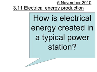 3.11 Electrical energy production
5 November 2010
How is electrical
energy created in
a typical power
station?
 
