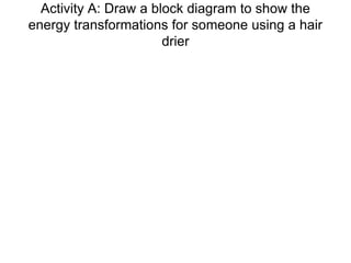 Activity A: Draw a block diagram to show the
energy transformations for someone using a hair
drier
 