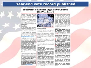 Southwest California Legislative Council
2020 Vote Record
This report for the second year of the
2019-2020 legislative session
summarizes California legislators’ floor
votes on Southwest California
Legislative Council priority bills.
This is the 15th vote record the SWCLC
has compiled. The SWCLC publishes
this report in response to numerous
requests by member firms and coalition
members that would like a gauge by
which to measure the performance of
their legislators.
Partial Picture
No vote record can tell the entire story
of a legislator’s attitude and actions on
issues of importance to business. Each
year, legislators cast thousands of
votes on thousands of proposed laws.
To fully evaluate your legislative
representative, consult the legislative
journals and examine your legislator’s
votes in committee and on floor issues.
You can view these via links at
http://leginfo.legislature.ca.gov/
The SWCLC adopted positions on 91
state bills this year, down from 110 last
year. The Council supported 39 and
opposed 52. Only 11 bills made their
way through the legislative process and
were among some 1,000 that landed on
the Governor's desk. Of those 11,
SWCLC supported 4 and opposed 7.
Nearly 2,500 bills, constitutional
amendments and other measures were
introduced this session. Many bills, both
JOB KILLERS and JOB CREATORS
were rejected by legislators in policy or
fiscal committees, thus stopping
proposals before they reached the floor
for a vote.
The vote record does not capture these
votes. Most bills in this report cover
major business bills that are of concern
to both small and large companies and
especially to companies doing business
in Southwest California and fit the
Strategic Initiatives of the SWCLC.
The SWCLC recognizes that there
are many bills supported or opposed
by business that may not be included
in this vote record and analysis. A
full list of bill positions for SWCLC is
available at http://SWCLC.biz
Factors Considered
● The bills and votes reflect legislators’
attitudes toward private enterprise, fiscal
responsibility and the business climate.
● Each bill was a priority for the SWCLC, a
position had been adopted by the SWCLC
and that position had been communicated
one or more times to the author of the bill,
the appropriate committee and to our local
legislators.
● The bills were voted upon by the full
Senate and Assembly. This year just 11 of
the 91 met that criteria. Last year 34 of 110
bills met that criteria.
● Unless otherwise noted, final floor votes
are shown. Concurrence votes and
conference report votes are considered final
votes.
Historical Record
Once again MOST Southwest California
legislators scored well, but not all. Some
scores were abysmal.
As in past years, this is indicative of the fact
that Southwest County tends to elect more
business-friendly, fiscally conservative
legislators who reflect the needs of their
constituency. But not all.
The SWCLC focused on a broad spectrum of
issues in keeping with our Strategic
Initiatives of budget & tax reform, job creation
& retention, infrastructure & the environment,
and healthcare.
Within that framework, the SWCLC weighed
in on transportation and housing issues,
reducing or eliminating tax and regulatory
burdens, onerous environmental legislation,
minimum wage and healthcare reform, and
of course COVID-19.
The Council worked to support issues of
local concern like extending funding for
UCR Med School (SB 56 – died),
repealing AB 5 (AB 1928 – failed), sought
to exempt more than 32 occupations
from AB 5 (all failed) and opposed
onerous rent moratoriums (AB 1436),
corporate head tax (AB 298) and
numerous efforts to raise taxes and/or
increase regulations. Chaptered bills
dealing with family and employee leave
(SB 1383), wage enforcement (AB 3075)
and employment violations (AB 1974) will
increase costs and potential litigation,
especially for small businesses.
Vote Record
Senators Melissa Melendez (R) SD 28
and Mike Morrell (R) SD23 scored
perfect 100% voting records on SWCLC
priority bills this session while Senator
Richard Roth (D) SD 31, voted in accord
only 44% - up from 38% last year.
Assembly Members Marie Waldron (R)
AD75 voted with the Council 90% of the
time, differing on only a single issue.
Sabrina Cervantes (D) AD60 scored
44% and Jose Medina (D) AD61 scored
30%, little improvement from his 25%
vote record in support of business
friendly bills the prior session.
Governor Gavin Newsom passed all 4
bills supported by the SWCLC and
vetoed 3 of the 7 bills we opposed for a
64% vote record. This ties the 64%
accord vote set by Jerry Brown in 2013
and doubles the 32% vote record by Gov.
Newsom in his first outing last year.
In spite of his votes in accord with our
issues, there were plenty of ‘bad’ bills that
made it through on issues not pertinent to
SWCLC strategic initiatives, although
many will impact our local business
community and/or property rights.
The Southwest California Legislative
Council considers it a privilege to
advocate on behalf of business interests
in Southwest Riverside County.
We would also like to thank our
dedicated Legislators and their local
staffs for their support and cooperation in
2020.
Thanks also to our sponsors,
supporters and Chamber coalition
partners.
Year-end vote record published
 