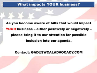 What impacts YOUR business?
As you become aware of bills that would impact
YOUR business – either positively or negatively –
please bring it to our attention for possible
inclusion into our agenda.
Contact: GAD@SWCALADVOCACY.COM
 