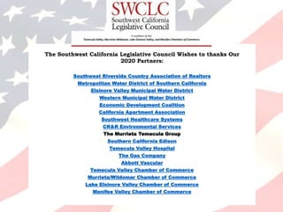 The Southwest California Legislative Council Wishes to thanks Our
2020 Partners:
Southwest Riverside Country Association of Realtors
Metropolitan Water District of Southern California
Elsinore Valley Municipal Water District
Western Municipal Water District
Economic Development Coalition
California Apartment Association
Southwest Healthcare Systems
CR&R Environmental Services
The Murrieta Temecula Group
Southern California Edison
Temecula Valley Hospital
The Gas Company
Abbott Vascular
Temecula Valley Chamber of Commerce
Murrieta/Wildomar Chamber of Commerce
Lake Elsinore Valley Chamber of Commerce
Menifee Valley Chamber of Commerce
A coalition of the
Temecula Valley, Murrieta-Wildomar, Lake Elsinore Valley, and Menifee Chambers of Commerce
 
