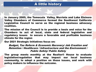 A little history
In January 2005, the Temecula Valley, Murrieta and Lake Elsinore
Valley Chambers of Commerce formed the Southwest California
Legislative Council to serve as the regional business advocacy
coalition.
The mission of the Council is to provide a basis and voice for the
Chambers to act of local, state and federal legislative and
regulatory issues to secure a favorable and profitable business
climate for the region
Our 2021 Strategic Initiatives focus on:
Budget, Tax Reform & Economic Recovery/ Job Creation and
Retention / Healthcare / Infrastructure and the Environment /
Public Safety/ Public Safety
The group meets monthly at the Realtor® House to evaluate
legislation/regulation that may impact our local business
community, to adopt a position on those issues, and work with
policy makers to influence the outcome.
 