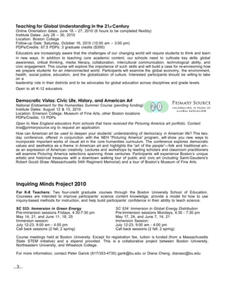 Teaching for Global Understanding in the 21st Century
 Online Orientation dates: June 18 – 27, 2010 (6 hours to be completed flexibly)
 Institute Dates: July 26 – 30, 2010
 Location: Boston College
 Follow-up Date: Saturday, October 16, 2010 (10:00 am – 3:00 pm)
 PDPs/Credits: 67.5 PDPs; 3 graduate credits ($300)
 Educators are increasingly aware that the challenges of our changing world will require students to think and learn
 in new ways. In addition  to teaching core academic content, our schools need to cultivate key skills: global
 awareness, critical thinking, media literacy, collaboration, intercultural communication, technological ability, and
 civic engagement. This course will explore the importance of such skills and will build a case for re-envisioning how
 we prepare students for an interconnected world. Participants will examine the global economy, the environment,
 health, social justice, education, and the globalization of culture. Interested participants should be willing to take
 on a
 leadership role in their districts and to be advocates for global education across disciplines and grade levels.
 Open to all K-12 educators.


 Democratic Vistas: Civic Life, History, and American Art
 National Endowment for the Humanities Summer Course (pending funding)
 Institute Dates: August 12 & 13, 2010
 Location: Emerson College, Museum of Fine Arts, other Boston locations
 PDPs/Credits: 13 PDPs
 Open to New England educators from schools that have received the Picturing America art portfolio. Contact
 lina@primarysource.org to request an application.
 How can American art be used to deepen your students’ understanding of democracy in American life? This two-
 day conference, offered in conjunction with the NEH “Picturing America” program, will show you new ways to
 incorporate important works of visual art in the core humanities curriculum. The conference explores democratic
 values and aesthetics as a theme in American art and highlights the “art of the people”—folk and traditional art--
 as an expression of American creativity. Lectures and workshops by leading scholars and classroom practitioners
 will examine Picturing America selections spanning three centuries. Participants will experience Boston’s unique
 artistic and historical treasures with a downtown walking tour of public and civic art (including Saint-Gaudens's
 Robert Gould Shaw /Massachusetts 54th Regiment Memorial) and a tour of Boston’s Museum of Fine Arts.




  Inquiring Minds Project 2010
  For K-8 Teachers: Two four-credit graduate courses through the Boston University School of Education.
  Coursees are intended to improve participants’ science content knowledge, provide a model for how to use
  inquiry-based methods for instruction, and help build participants’ confidence in their ability to teach science.

  SC 533: Immersion in Green Energy                          SC 534: Immersion in Global Energy Distribution
  Pre-immersion sessions Fridays, 4:30-7:30 pm               Pre-Immersion sessions Mondays, 4:30 - 7:30 pm
  May 14, 21, and June 11, 18, 25                            May 17, 24, and June 7, 14, 21
  Immersion session:                                         Immersion Session:
  July 12-23, 9:00 am - 4:00 pm                              July 12-23, 9:00 am - 4:00 pm
  Call back sessions (2 fall; 2 spring)                      Call back sessions (2 fall; 2 spring)

  Course meetings held at Boston University. Except for registration fee, tuition is funded (from a Massachusetts
  State STEM initiative) and a stipend provided. This is a collaborative project between Boston University,
  Northeastern University, and Wheelock College.

  For more information, contact Peter Garick (617/353-4735) garik@bu.edu or Diana Cheng, dianasc@bu.edu


...3...
 