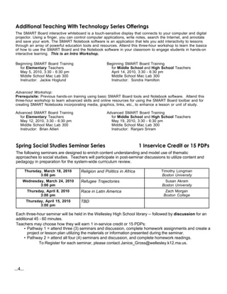 Additional Teaching With Technology Series Offerings
The SMART Board interactive whiteboard is a touch-sensitive display that connects to your computer and digital
projector. Using a finger, you can control computer applications, write notes, search the Internet, and annotate
and save your work. The SMART Notebook software is an application that lets you add interactivity to lessons
through an array of powerful education tools and resources. Attend this three-hour workshop to learn the basics
of how to use the SMART Board and the Notebook software in your classroom to engage students in hands-on
interactive learning. This is an Intro Workshop.

Beginning SMART Board Training                       Beginning SMART Board Training
  for Elementary Teachers                              for Middle School and High School Teachers
  May 5, 2010, 3:30 - 6:30 pm                          April 14, 2010, 3:30 - 6:30 pm
  Middle School Mac Lab 300                            Middle School Mac Lab 300
  Instructor: Jackie Hoglund                           Instructor: Sondra Hamilton


Advanced Workshop:
Prerequisite: Previous hands-on training using basic SMART Board tools and Notebook software. Attend this
three-hour workshop to learn advanced skills and online resources for using the SMART Board toolbar and for
creating SMART Notebooks incorporating media, graphics, links, etc., to enhance a lesson or unit of study.

Advanced SMART Board Training                        Advanced SMART Board Training
  for Elementary Teachers                              for Middle School and High School Teachers
  May 12, 2010, 3:30 - 6:30 pm                         May 19, 2010, 3:30 - 6:30 pm
  Middle School Mac Lab 300                            Middle School Mac Lab 300
  Instructor: Brian Allieri                            Instructor: Ranjani Sriram



 Spring Social Studies Seminar Series                                   1 Inservice Credit or 15 PDPs
 The following seminars are designed to enrich content understanding and model use of thematic
 approaches to social studies. Teachers will participate in post-seminar discussions to utilize content and
 pedagogy in preparation for the system-wide curriculum review.

          Thursday, March 18, 2010    Religion and Politics in Africa                Timothy Longman
                  3:00 pm                                                            Boston University
      Wednesday, March 24, 2010       Refugee Trajectories                            Susan Akram
              3:00 pm                                                                Boston University
           Thursday, April 8, 2010    Race in Latin America                            Zach Morgan
                 3:00 pm                                                              Boston College
          Thursday, April 15, 2010    TBD
                 3:00 pm

 Each three-hour seminar will be held in the Wellesley High School library -- followed by discussion for an
 additional 45 - 60 minutes.
 Teachers may choose how they will earn 1 in-service credit or 15 PDPs:
      • Pathway 1 = attend three (3) seminars and discussion, complete homework assignments and create a
        project or lesson plan utilizing the materials or information presented during the seminar.
      • Pathway 2 = attend all four (4) seminars and discussion, and complete homework readings.
               To Register for each seminar, please contact Janice_Gross@wellesley.k12.ma.us.




...4...
 